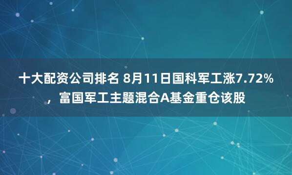 十大配资公司排名 8月11日国科军工涨7.72%，富国军工主题混合A基金重仓该股