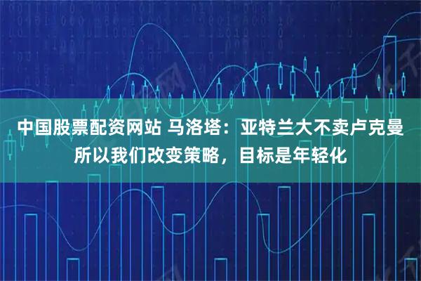 中国股票配资网站 马洛塔：亚特兰大不卖卢克曼所以我们改变策略，目标是年轻化
