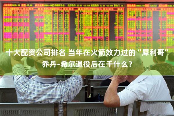 十大配资公司排名 当年在火箭效力过的“犀利哥”乔丹-希尔退役后在干什么？