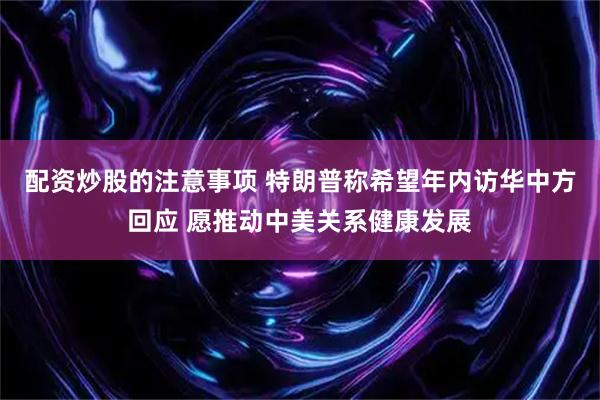 配资炒股的注意事项 特朗普称希望年内访华中方回应 愿推动中美关系健康发展