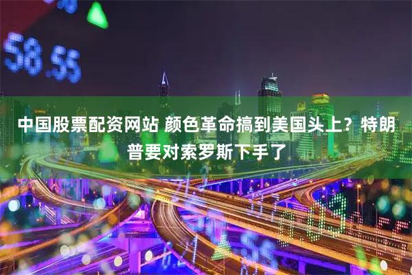 中国股票配资网站 颜色革命搞到美国头上？特朗普要对索罗斯下手了