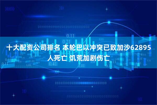 十大配资公司排名 本轮巴以冲突已致加沙62895人死亡 饥荒加剧伤亡