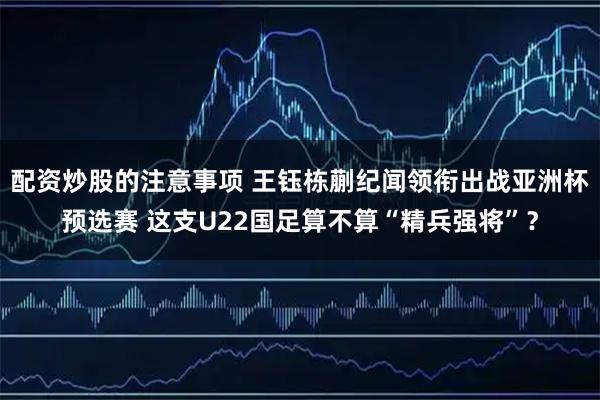 配资炒股的注意事项 王钰栋蒯纪闻领衔出战亚洲杯预选赛 这支U22国足算不算“精兵强将”？