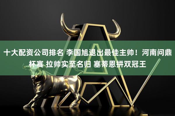 十大配资公司排名 李国旭退出最佳主帅！河南问鼎杯赛 拉帅实至名归 塞蒂恩拼双冠王