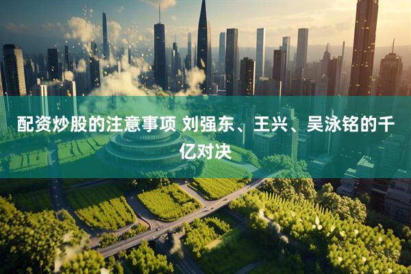 配资炒股的注意事项 刘强东、王兴、吴泳铭的千亿对决