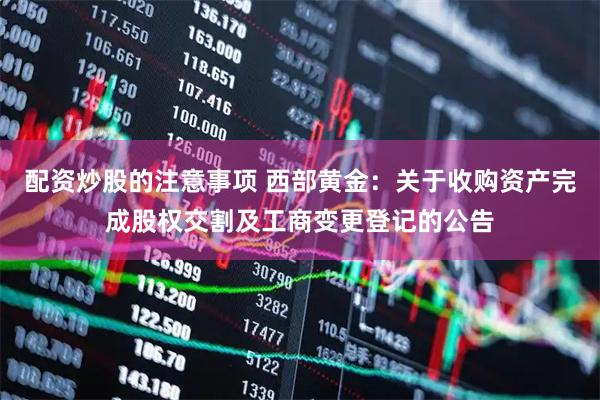 配资炒股的注意事项 西部黄金：关于收购资产完成股权交割及工商变更登记的公告