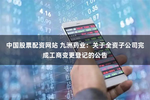 中国股票配资网站 九洲药业：关于全资子公司完成工商变更登记的公告