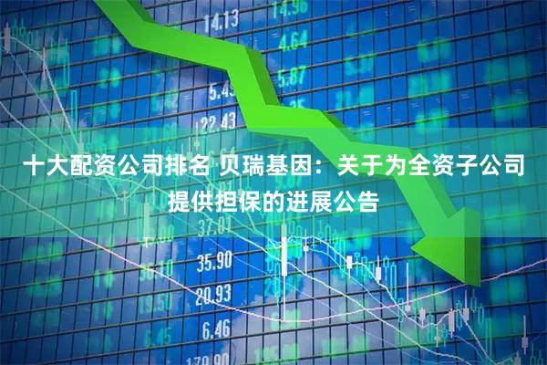 十大配资公司排名 贝瑞基因：关于为全资子公司提供担保的进展公告