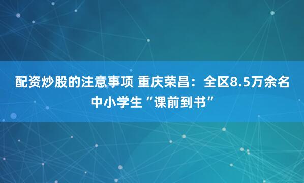 配资炒股的注意事项 重庆荣昌：全区8.5万余名中小学生“课前到书”