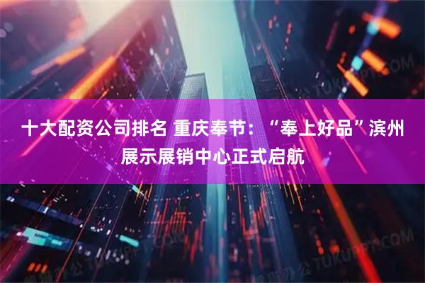 十大配资公司排名 重庆奉节：“奉上好品”滨州展示展销中心正式启航