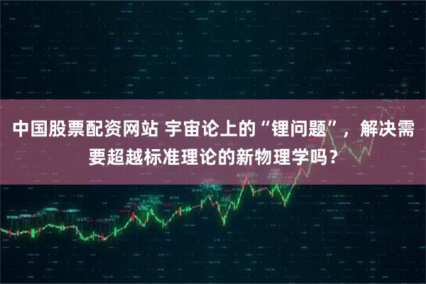 中国股票配资网站 宇宙论上的“锂问题”，解决需要超越标准理论的新物理学吗？