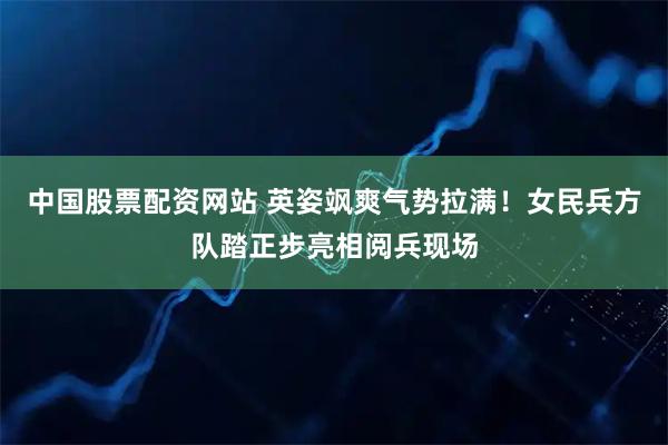 中国股票配资网站 英姿飒爽气势拉满！女民兵方队踏正步亮相阅兵现场