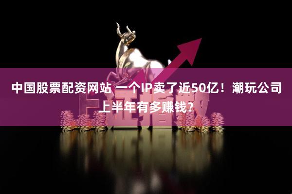中国股票配资网站 一个IP卖了近50亿！潮玩公司上半年有多赚钱？