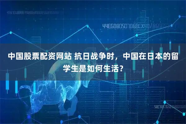 中国股票配资网站 抗日战争时，中国在日本的留学生是如何生活？
