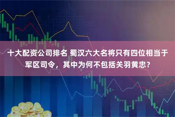 十大配资公司排名 蜀汉六大名将只有四位相当于军区司令，其中为何不包括关羽黄忠？