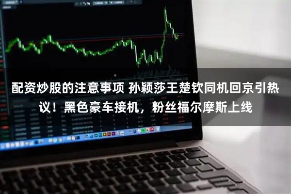 配资炒股的注意事项 孙颖莎王楚钦同机回京引热议！黑色豪车接机，粉丝福尔摩斯上线