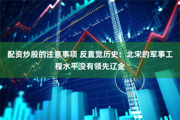 配资炒股的注意事项 反直觉历史：北宋的军事工程水平没有领先辽金