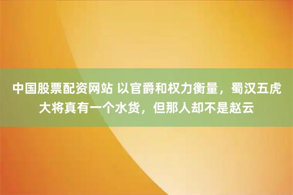 中国股票配资网站 以官爵和权力衡量，蜀汉五虎大将真有一个水货，但那人却不是赵云