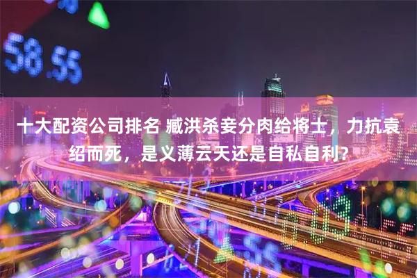 十大配资公司排名 臧洪杀妾分肉给将士，力抗袁绍而死，是义薄云天还是自私自利？