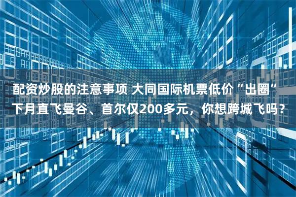 配资炒股的注意事项 大同国际机票低价“出圈” 下月直飞曼谷、首尔仅200多元，你想跨城飞吗？