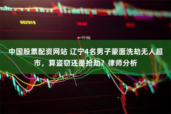 中国股票配资网站 辽宁4名男子蒙面洗劫无人超市，算盗窃还是抢劫？律师分析