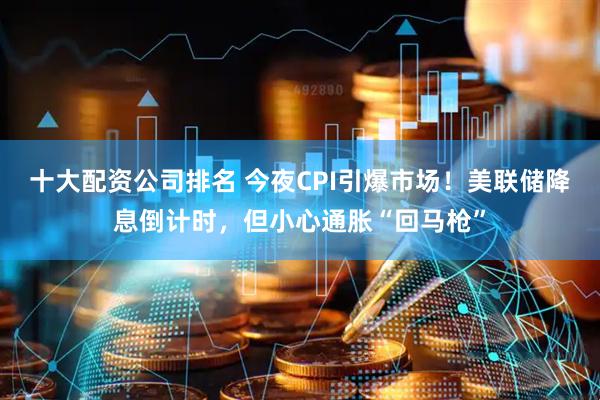 十大配资公司排名 今夜CPI引爆市场！美联储降息倒计时，但小心通胀“回马枪”
