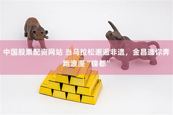 中国股票配资网站 当马拉松邂逅非遗，金昌邀你奔跑浪漫“镍都”