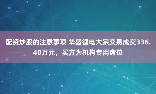 配资炒股的注意事项 华盛锂电大宗交易成交336.40万元，买方为机构专用席位