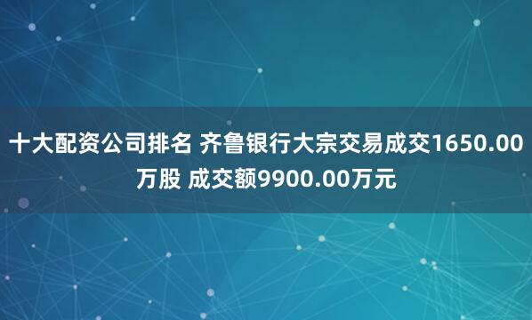十大配资公司排名 齐鲁银行大宗交易成交1650.00万股 成交额9900.00万元