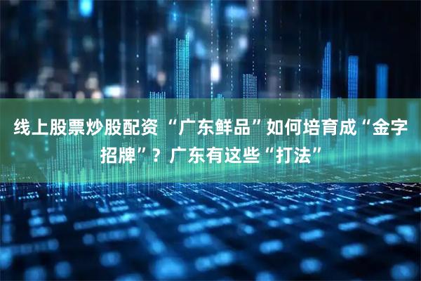 线上股票炒股配资 “广东鲜品”如何培育成“金字招牌”?广东有这些“打法”