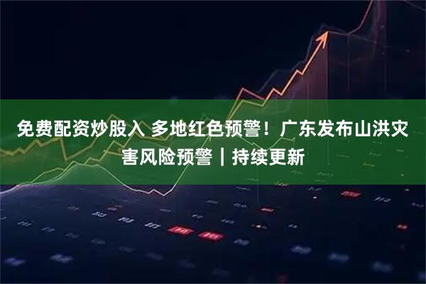 免费配资炒股入 多地红色预警！广东发布山洪灾害风险预警｜持续更新