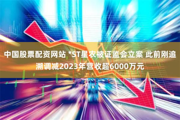 中国股票配资网站 *ST星农被证监会立案 此前刚追溯调减2023年营收超6000万元