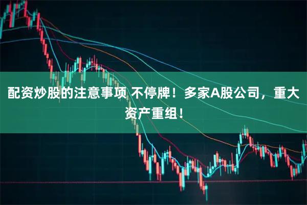 配资炒股的注意事项 不停牌！多家A股公司，重大资产重组！