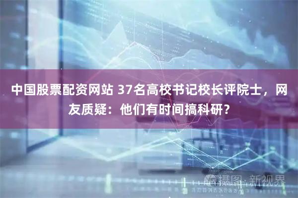 中国股票配资网站 37名高校书记校长评院士，网友质疑：他们有时间搞科研？