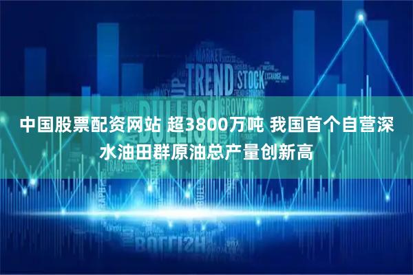 中国股票配资网站 超3800万吨 我国首个自营深水油田群原油总产量创新高