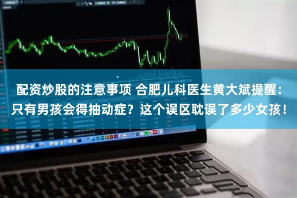 配资炒股的注意事项 合肥儿科医生黄大斌提醒：只有男孩会得抽动症？这个误区耽误了多少女孩！
