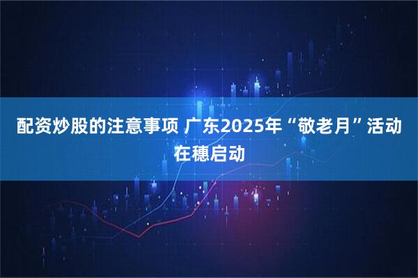 配资炒股的注意事项 广东2025年“敬老月”活动在穗启动