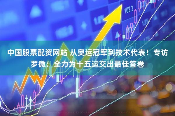 中国股票配资网站 从奥运冠军到技术代表！专访罗微：全力为十五运交出最佳答卷