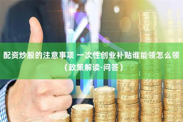 配资炒股的注意事项 一次性创业补贴谁能领怎么领（政策解读·问答）