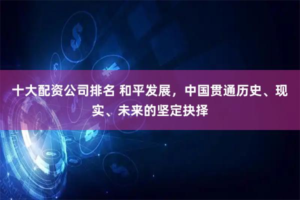 十大配资公司排名 和平发展，中国贯通历史、现实、未来的坚定抉择