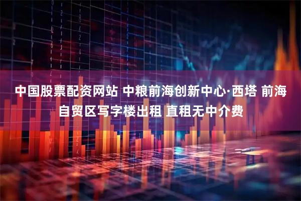 中国股票配资网站 中粮前海创新中心·西塔 前海自贸区写字楼出租 直租无中介费