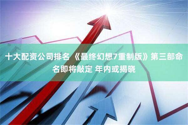 十大配资公司排名 《最终幻想7重制版》第三部命名即将敲定 年内或揭晓