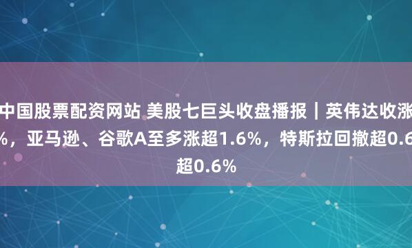 中国股票配资网站 美股七巨头收盘播报｜英伟达收涨3%，亚马逊、谷歌A至多涨超1.6%，特斯拉回撤超0.6%