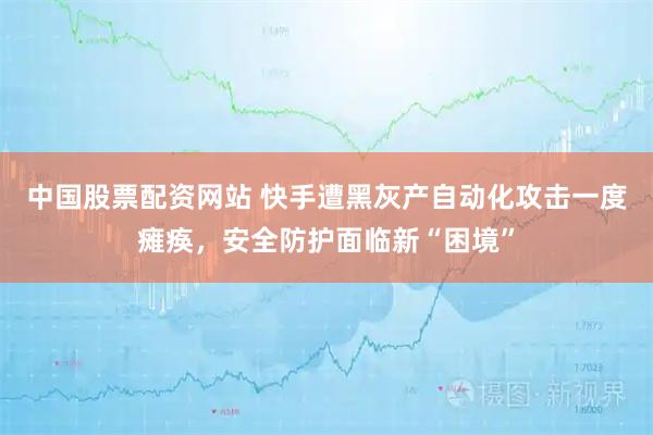 中国股票配资网站 快手遭黑灰产自动化攻击一度瘫痪，安全防护面临新“困境”