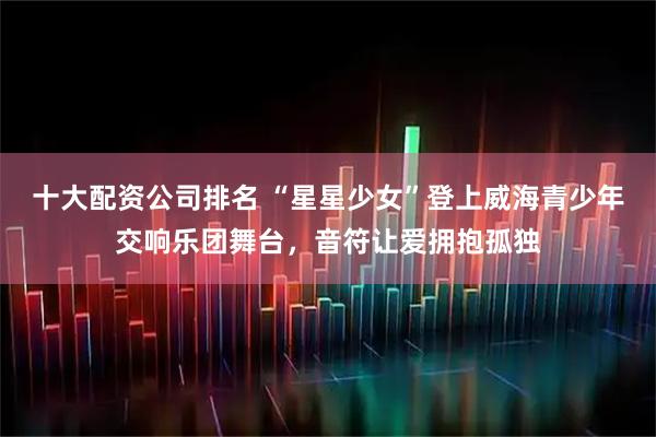 十大配资公司排名 “星星少女”登上威海青少年交响乐团舞台，音符让爱拥抱孤独