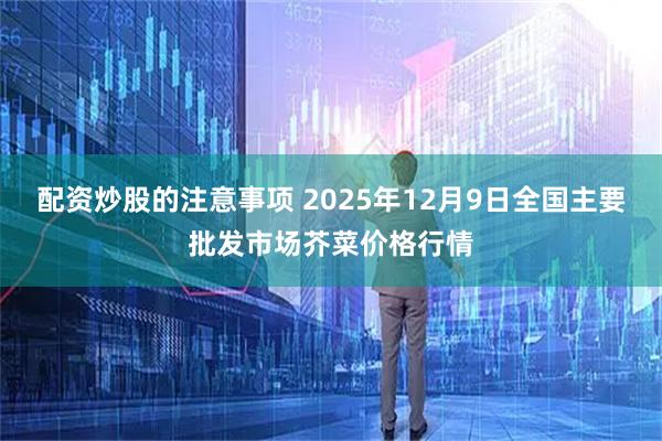 配资炒股的注意事项 2025年12月9日全国主要批发市场芥菜价格行情