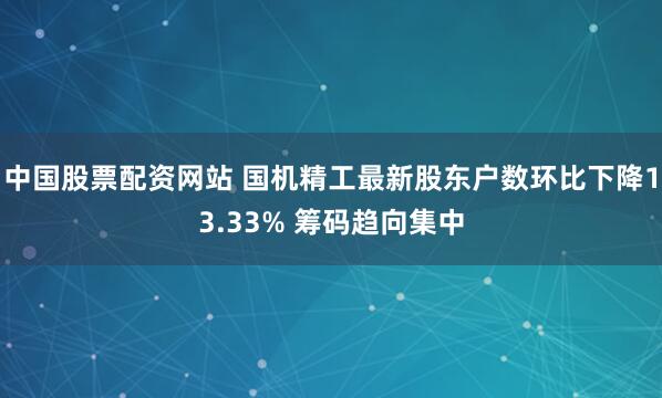 中国股票配资网站 国机精工最新股东户数环比下降13.33% 筹码趋向集中