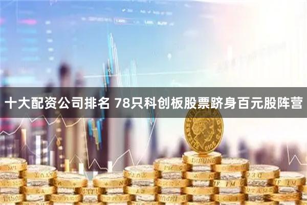 十大配资公司排名 78只科创板股票跻身百元股阵营