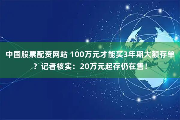 中国股票配资网站 100万元才能买3年期大额存单？记者核实：20万元起存仍在售！