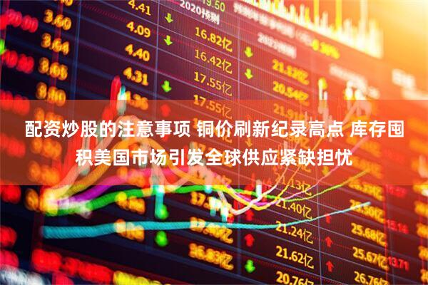 配资炒股的注意事项 铜价刷新纪录高点 库存囤积美国市场引发全球供应紧缺担忧